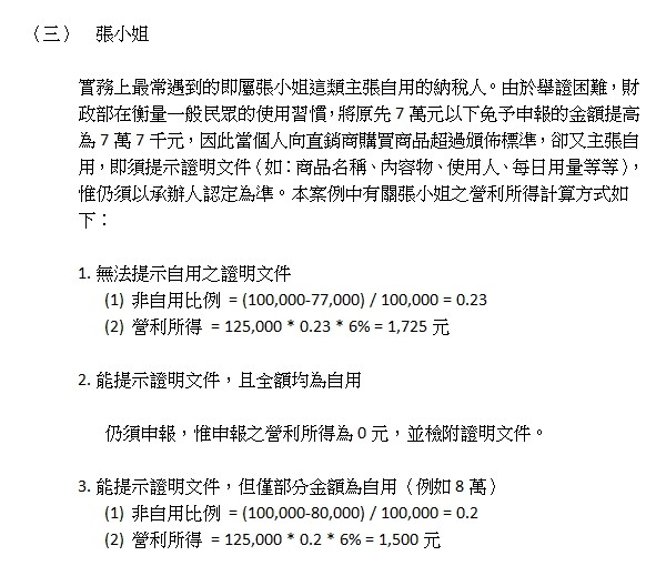 (三)張小姐,實務上最常遇到的即屬張小姐這類主張自用的納稅人。由於舉證困難,財政部在衡量一般民眾的使用習慣,將原先7萬元以下免予申報的金額提高為7萬7千元,因此當個人向直銷商購買商品超過頒佈標準,卻又主張自用,即須提示證明文件(如:商品名稱、內容物、使用人、每日用量等等),惟仍須以承辦人認定為準。本案例中有關張小姐之營利所得計算方式如下:,1.無法提示自用之證明文件,(1)非自用比例=(100,000-77,000)/100,000=0.23,(2)營利所得=125,000*0.23*6%=1,725元,2.能提示證明文件,且全額均為自用,仍須申報,惟申報之營利所得為0元,並檢附證明文件。,3.能提示證明文件,但僅部分金額為自用(例如8萬),(1)非自用比例=(100,000-80,000)/100,000=0.2,(2)營利所得=125,000*0.2*6%=1,500元