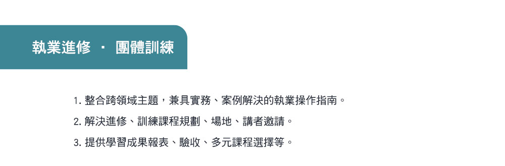 執業進修,團體訓練,1. 整合跨領域主題，兼具實務、案例解決的執業操作指南。2. 解決進修、訓練課程規劃、場地、講者邀請。3. 提供學習成果報表、驗收、多元課程選擇等。