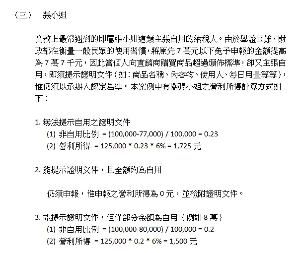 （三）張小姐,實務上最常遇到的即屬張小姐這類主張自用的納稅人。由於舉證困難，財政部在衡量一般民眾的使用習慣，將原先7萬元以下免予申報的金額提高為7萬7千元，因此當個人向直銷商購買商品超過頒佈標準，卻又主張自用，即須提示證明文件（如：商品名稱、內容物、使用人、每日用量等等），惟仍須以承辦人認定為準。本案例中有關張小姐之營利所得計算方式如下：,1.無法提示自用之證明文件,(1)非自用比例=(100,000-77,000)/100,000=0.23,(2)營利所得=125,000*0.23*6%=1,725元,2.能提示證明文件，且全額均為自用,仍須申報，惟申報之營利所得為0元，並檢附證明文件。,3.能提示證明文件，但僅部分金額為自用（例如8萬）,(1)非自用比例=(100,000-80,000)/100,000=0.2,(2)營利所得=125,000*0.2*6%=1,500元