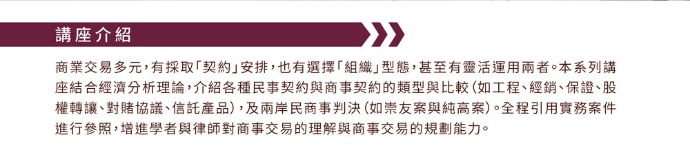 商業交易多元，有採取「契約」安排，也有選擇「組織」型態，甚至有靈活運用兩者。本系列講座結合經濟分析理論，介紹各種民事契約與商事契約的類型與比較（如工程、經銷、保證、股權轉讓、對賭協議、信託產品），及兩岸民商事判決（如崇友案與純高案）。全程引用實務案件進行參照，增進學者與律師對商事交易的理解與商事交易的規劃能力。